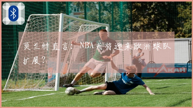 莫兰特直言：NBA或将迎来欧洲球队扩展？