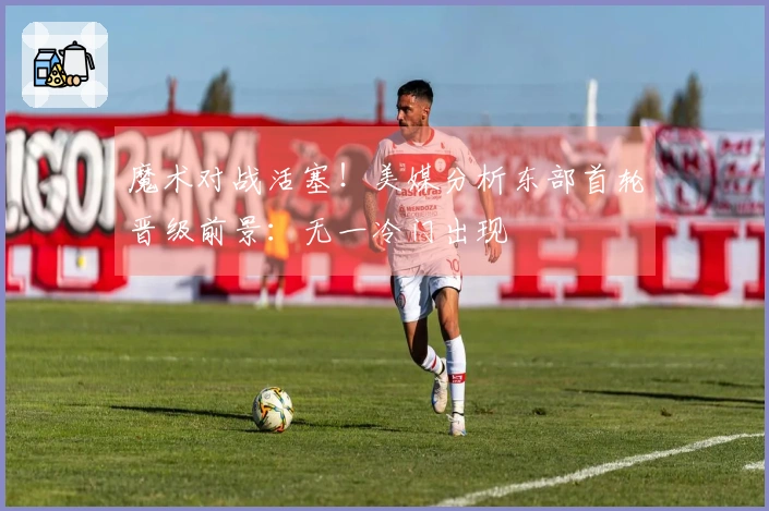 魔术对战活塞！美媒分析东部首轮晋级前景：无一冷门出现
