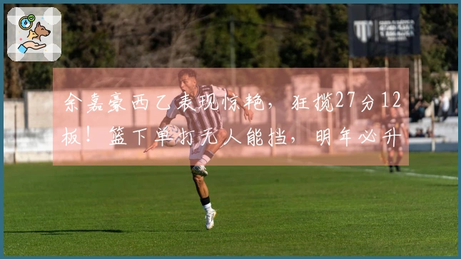 余嘉豪西乙表现惊艳，狂揽27分12板！篮下单打无人能挡，明年必升西甲！