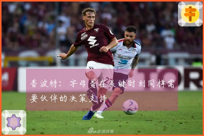 香波特：字母哥在关键时刻同样需要伙伴的决策支持