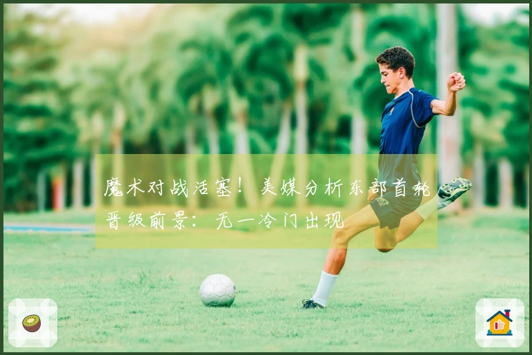 魔术对战活塞！美媒分析东部首轮晋级前景：无一冷门出现