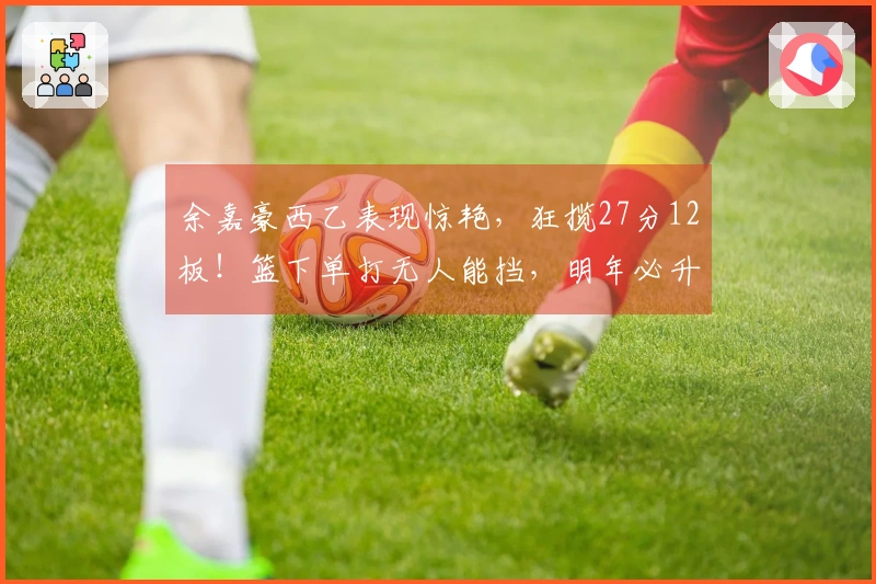 余嘉豪西乙表现惊艳，狂揽27分12板！篮下单打无人能挡，明年必升西甲！