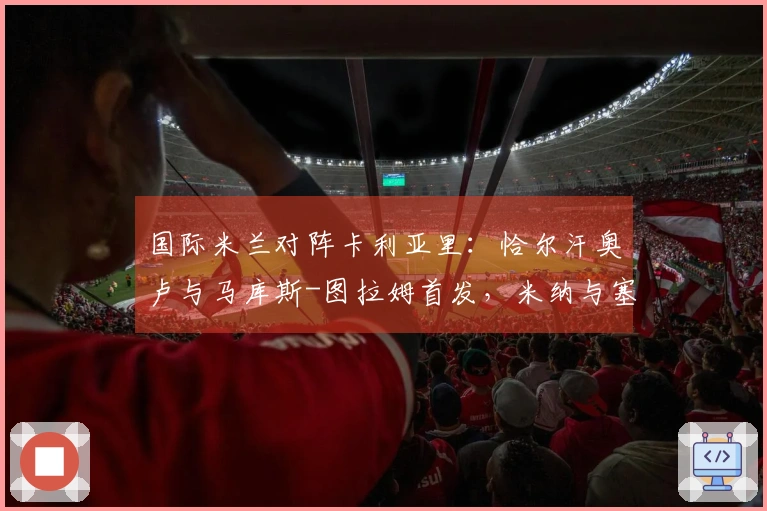 国际米兰对阵卡利亚里：恰尔汗奥卢与马库斯-图拉姆首发，米纳与塞巴斯蒂亚诺-埃斯波西托参与比赛