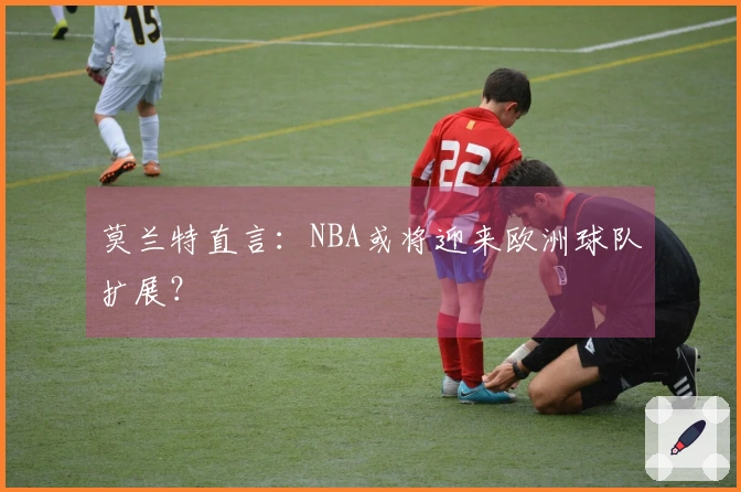 莫兰特直言：NBA或将迎来欧洲球队扩展？