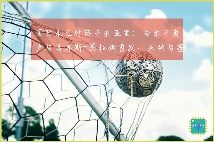 国际米兰对阵卡利亚里：恰尔汗奥卢与马库斯-图拉姆首发，米纳与塞巴斯蒂亚诺-埃斯波西托参与比赛