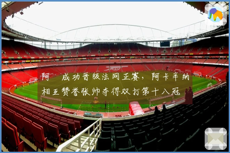 阿昺成功晋级法网正赛，阿卡辛纳相互赞誉张帅夺得双打第十八冠